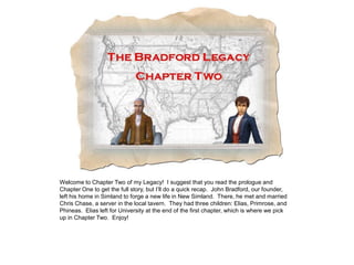 Welcome to Chapter Two of my Legacy! I suggest that you read the prologue and
Chapter One to get the full story, but I’ll do a quick recap. John Bradford, our founder,
left his home in Simland to forge a new life in New Simland. There, he met and married
Chris Chase, a server in the local tavern. They had three children: Elias, Primrose, and
Phineas. Elias left for University at the end of the first chapter, which is where we pick
up in Chapter Two. Enjoy!
 