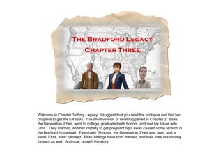 Welcome to Chapter 3 of my Legacy! I suggest that you read the prologue and first two
chapters to get the full story. The short version of what happened in Chapter 2: Elias,
the Generation 2 heir, went to college, graduated with honors, and met his future wife
Uma. They married, and her inability to get pregnant right away caused some tension in
the Bradford household. Eventually, Thomas, the Generation 3 heir was born, and a
sister, Eliza, soon followed. Elias‟ siblings have both married, and their lives are moving
forward as well. And now, on with the story.
 