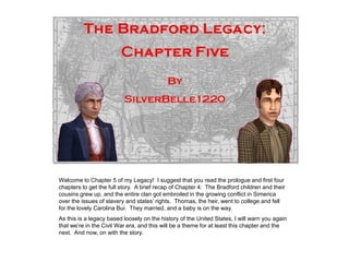 Welcome to Chapter 5 of my Legacy! I suggest that you read the prologue and first four
chapters to get the full story. A brief recap of Chapter 4: The Bradford children and their
cousins grew up, and the entire clan got embroiled in the growing conflict in Simerica
over the issues of slavery and states’ rights. Thomas, the heir, went to college and fell
for the lovely Carolina Bui. They married, and a baby is on the way.
As this is a legacy based loosely on the history of the United States, I will warn you again
that we’re in the Civil War era, and this will be a theme for at least this chapter and the
next. And now, on with the story.
 