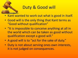 Duty & Good will Kant wanted to work out what is good in itself. Good will is the only thing that Kant terms as “Good without qualification”“It is impossible to conceive anything at all in the world which can be taken as good without qualification except a good will.”A good will is to “act for the sake of duty.” Duty is not about serving ones own interests, it is not judged on consequences.