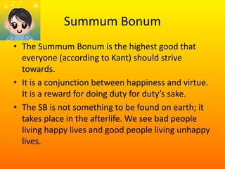 SummumBonumThe SummumBonum is the highest good that everyone (according to Kant) should strive towards.It is a conjunction between happiness and virtue. It is a reward for doing duty for duty’s sake.The SB is not something to be found on earth; it takes place in the afterlife. We see bad people living happy lives and good people living unhappy lives. 