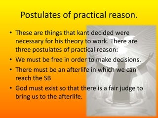 Postulates of practical reason.These are things that kant decided were necessary for his theory to work. There are three postulates of practical reason:We must be free in order to make decisions.There must be an afterlife in which we can reach the SBGod must exist so that there is a fair judge to bring us to the afterlife. 