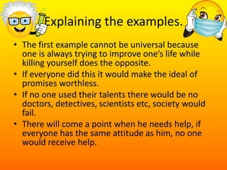 Explaining the examples.The first example cannot be universal because one is always trying to improve one’s life while killing yourself does the opposite. If everyone did this it would make the ideal of promises worthless.If no one used their talents there would be no doctors, detectives, scientists etc, society would fail.There will come a point when he needs help, if everyone has the same attitude as him, no one would receive help. 