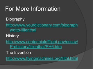 For More InformationBiography http://www.yourdictionary.com/biography/otto-lilienthalHistoryhttp://www.centennialofflight.gov/essay/Prehistory/lilienthal/PH6.htmThe Inventionhttp://www.flyingmachines.org/lilthl.html