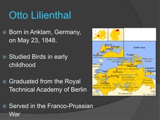 Otto LilienthalBorn in Anklam, Germany, 	on May 23, 1848.Studied Birds in early 	childhoodGraduated from the Royal 	Technical Academy of BerlinServed in the Franco-Prussian 	War
