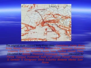 The original route crossed  thirty-three cities :   Canterbury ,   Calais ,   Bruay ,  Arras ,  Reims ,  Châlons-sur-Marne ,   Bar-sur-Aube ,   Besançon ,   Pontarlier ,   Losanna ,   Gran San Bernardo ,   Aosta ,   Ivrea ,   Santhià ,   Vercelli ,   Pavia   ( deviation for   Bobbio ),  Piacenza ,   Fiorenzuola ,  Fidenza  ( deviation for   Parma ),   Fornovo ,   Pontremoli ,  Aulla ,  Luni ,   Lucca ,  Porcari ,   Altopascio ,   S. Genesio ,   S. Gimignano ,  Siena ,   S.Quirico ,  Bolsena ,  Viterbo ,  Sutri ,   Roma . 