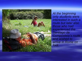 At the beginning only students were interested in such a route but later also those who had experienced the Santiago de Compostela’s route and wished to arrive in Rome on foot. 