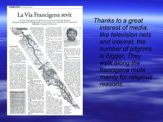 Thanks to a great interest of media, like television nets and internet, the number of pilgrims is bigger. They walk along the francigena route mainly for religious reasons. 