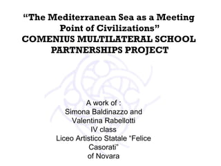 “ The Mediterranean Sea as a Meeting  Point of Civilizations” COMENIUS MULTILATERAL SCHOOL  PARTNERSHIPS PROJECT   A work of : Simona Baldinazzo and Valentina Rabellotti IV class Liceo Artistico Statale “Felice Casorati” of Novara 