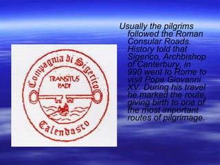 Usually the pilgrims followed the Roman Consular Roads. History told that Sigerico, Archbishop of Canterbury, in 990 went to Rome to visit Pope Giovanni XV. During his travel he marked the route, giving birth to one of the most important routes of pilgrimage. 
