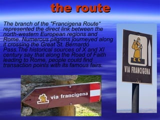 the route The branch of the "Francigena Route“ represented the direct link between the north-western European regions and Rome. Numerous pilgrims journeyed along it crossing the Great St. Bernardo Pass.The historical sources of X and XI century say that along the Road of Faith leading to Rome, people could find transaction points with its famous fairs. 