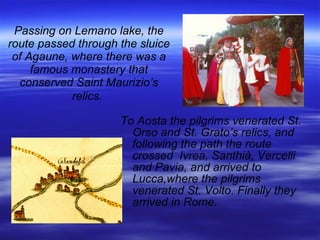 Passing on Lemano lake, the route passed through the sluice of Agaune, where there was a famous monastery that conserved Saint Maurizio’s relics.   To Aosta the pilgrims venerated St. Orso and St. Grato’s relics, and following the path the route crossed  Ivrea, Santhià, Vercelli and Pavia, and arrived to Lucca,where the pilgrims venerated St. Volto. Finally they arrived in Rome. 