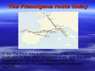 The Francigena route today In the 70s there was a rediscovery of the Compostela route and, in Italy, the Francigena route. Just like what happened for the Spanish Fireplace also the Francigena route lies completely under motorway asphalts. 