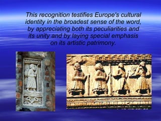 This recognition testifies Europe's cultural identity in the broadest sense of the word, by appreciating both its peculiarities and its unity and by laying special emphasis on its artistic patrimony. 