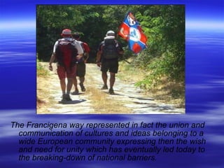 The Francigena way represented in fact the union and communication of cultures and ideas belonging to a wide European community expressing then the wish and need for unity which has eventually led today to the breaking-down of national barriers.  