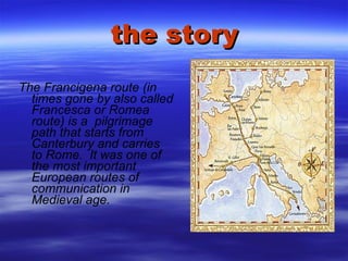 the story The Francigena route (in times gone by also called Francesca or Romea route) is a  pilgrimage path that starts from Canterbury and carries to Rome.  It was one of the most important European routes of communication in Medieval age. 