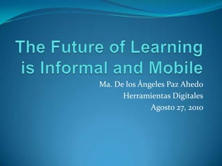 The Future of Learning is Informal and Mobile Ma. De los Ángeles Paz Ahedo Herramientas Digitales Agosto 27, 2010 