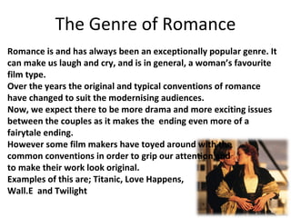 The Genre of Romance Romance is and has always been an exceptionally popular genre. It can make us laugh and cry, and is in general, a woman’s favourite film type. Over the years the original and typical conventions of romance have changed to suit the modernising audiences.  Now, we expect there to be more drama and more exciting issues between the couples as it makes the  ending even more of a fairytale ending. However some film makers have toyed around with the  common conventions in order to grip our attention and  to make their work look original. Examples of this are; Titanic, Love Happens,  Wall.E  and Twilight 