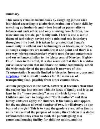 summary
This society remains harmonious by assigning jobs to each
individual according to a laborious evaluation of their skill, by
matching up husbands and wives based on personality to
balance out each other, and only allowing two children, one
male and one female, per family unit. There is also a subtle
theme of technology having only a minimal role in society;
throughout the book, it is taken for granted that Jonas's
community is without such technologies as television, or radio,
although computers are mentioned at one point and there is a
two-way microphone/speaker system used for announcements
and surveillance, similar to the telescreens of Nineteen Eighty-
Four. Later in the novel, it is also revealed that there is a video
surveillance system that monitors the entire community, albeit
the wide majority of the population is unaware of this.
Transportation is mostly limited to bicycles; however, cars and
airplanes exist in small numbers for the main use of
transporting food, possibly from other communities.
As time progresses in the novel, however, it becomes clear that
the society has lost contact with the ideas of family and love, at
least in the "more complete" sense at which Lowry hints.
Children are born to designated "Birthmothers" and then
family units can apply for children. If the family unit applies
for the maximum allowed number of two, it will always be one
boy and one girl. This is to keep the genders even. After family
units have served the purpose of raising the children in a stable
environment, they cease to exist, the parents going to a
communal housing facility for childless adults, and the
 