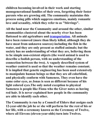 children becoming involved in their work and starting
monogenerational families of their own, forgetting their foster
parents who are growing old. The community maintains this
process using pills which suppress emotions, mainly romantic
love and sexuality, which they refer to as "Stirrings".
All the land near the Community and around the other, similar
communities clustered about the nearby river has been
flattened to aid agriculture and transportation. All animals
have been removed (more than likely killed, although they do
have meat from unknown sources) including the fish in the
water, and they are only present as stuffed animals; but the
society has no understanding of what they are, believing them
to be simple non-existent objects (the word animal is used to
describe a foolish person, with no understanding of the
connection between the two). A vaguely described system of
weather control is used so that the weather remains constant.
It is implied that genetic engineering has been used extensively
to manipulate human beings so that they are all colorblind,
and physically conform with Sameness. They even have the
same color eyes, as Jonas is seen as different because of his
light colored eyes.The only noted exception to physical
Sameness is people like Fiona who the Giver notes as having
red hair. It is never explained how people in the community
are able to identify each other.
The Community is run by a Council of Elders that assigns each
12-year-old the job he or she will perform for the rest of his or
her life, with a ceremony known as the Ceremony of Twelve,
where all Elevens (eleven-year-olds) turn into Twelves.
 