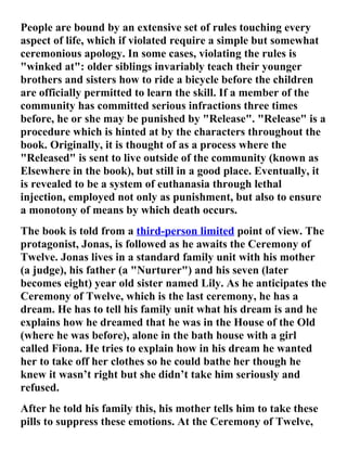 People are bound by an extensive set of rules touching every
aspect of life, which if violated require a simple but somewhat
ceremonious apology. In some cases, violating the rules is
"winked at": older siblings invariably teach their younger
brothers and sisters how to ride a bicycle before the children
are officially permitted to learn the skill. If a member of the
community has committed serious infractions three times
before, he or she may be punished by "Release". "Release" is a
procedure which is hinted at by the characters throughout the
book. Originally, it is thought of as a process where the
"Released" is sent to live outside of the community (known as
Elsewhere in the book), but still in a good place. Eventually, it
is revealed to be a system of euthanasia through lethal
injection, employed not only as punishment, but also to ensure
a monotony of means by which death occurs.
The book is told from a third-person limited point of view. The
protagonist, Jonas, is followed as he awaits the Ceremony of
Twelve. Jonas lives in a standard family unit with his mother
(a judge), his father (a "Nurturer") and his seven (later
becomes eight) year old sister named Lily. As he anticipates the
Ceremony of Twelve, which is the last ceremony, he has a
dream. He has to tell his family unit what his dream is and he
explains how he dreamed that he was in the House of the Old
(where he was before), alone in the bath house with a girl
called Fiona. He tries to explain how in his dream he wanted
her to take off her clothes so he could bathe her though he
knew it wasn’t right but she didn’t take him seriously and
refused.
After he told his family this, his mother tells him to take these
pills to suppress these emotions. At the Ceremony of Twelve,
 