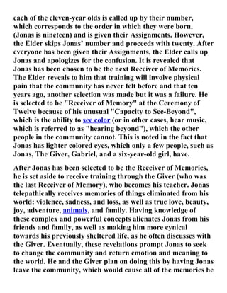 each of the eleven-year olds is called up by their number,
which corresponds to the order in which they were born,
(Jonas is nineteen) and is given their Assignments. However,
the Elder skips Jonas’ number and proceeds with twenty. After
everyone has been given their Assignments, the Elder calls up
Jonas and apologizes for the confusion. It is revealed that
Jonas has been chosen to be the next Receiver of Memories.
The Elder reveals to him that training will involve physical
pain that the community has never felt before and that ten
years ago, another selection was made but it was a failure. He
is selected to be "Receiver of Memory" at the Ceremony of
Twelve because of his unusual "Capacity to See-Beyond",
which is the ability to see color (or in other cases, hear music,
which is referred to as "hearing beyond"), which the other
people in the community cannot. This is noted in the fact that
Jonas has lighter colored eyes, which only a few people, such as
Jonas, The Giver, Gabriel, and a six-year-old girl, have.
After Jonas has been selected to be the Receiver of Memories,
he is set aside to receive training through the Giver (who was
the last Receiver of Memory), who becomes his teacher. Jonas
telepathically receives memories of things eliminated from his
world: violence, sadness, and loss, as well as true love, beauty,
joy, adventure, animals, and family. Having knowledge of
these complex and powerful concepts alienates Jonas from his
friends and family, as well as making him more cynical
towards his previously sheltered life, as he often discusses with
the Giver. Eventually, these revelations prompt Jonas to seek
to change the community and return emotion and meaning to
the world. He and the Giver plan on doing this by having Jonas
leave the community, which would cause all of the memories he
 