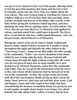was given to be released to the rest of the people, allowing them
to feel the powerful emotions that Jonas and the Giver feel.
Eventually, Jonas asks the Giver if he ever thinks about his
own release. This conversation leads to watching the release of
a lighter child of a set of twin boys born that morning. Jonas
watches in shock and horror as his father talks sweetly to the
baby before giving the newborn a lethal injection, and then
dumping the body down a garbage chute. It is also said by The
Giver that the previous Receiver of Memories had applied for
release, and had asked if she could inject it herself. The Giver
then reveals that he also has a child named Rosemary, who was
the previously selected Receiver of Memories.
During the course of the novel, Jonas's family temporarily
houses a baby named Gabriel, because he is unable to sleep
throughout the night and disturbs the other babies in the
"Nurturing Center". Jonas learns that unlike the other people
in his community, "Gabe" can receive memories from Jonas,
which he uses to help calm the baby. Because Gabriel still
cannot sleep through the night without crying after the extra
year he was given to learn how to sleep soundly, he is now
destined to be released. Desperate, Jonas flees the community
with Gabe. Also, he was given the instructions from the Giver
to flee, and release all the memories that he had stored to the
rest of the community. At first, the escape seems successful,
with all of the search planes finally giving up their search for
Jonas. Soon, however, food runs out and they grow weak. Cold
and hungry, Jonas and Gabe begin to lose hope, but then
remembering the memory of sunshine Jonas was given, he uses
it and regains strength. Jonas begins to no longer care about
himself, but only about Gabe's safety; it is here that he feels
 