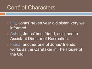 Cont’ of CharactersLily, Jonas’ seven year old sister, very well informed.Asher, Jonas’ best friend, assigned to Assistant Director of Recreation.Fiona, another one of Jonas’ friends; works as the Caretaker in The House of the Old.