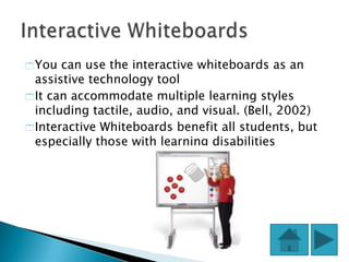  You  can use the interactive whiteboards as an
  assistive technology tool
 It can accommodate multiple learning styles
  including tactile, audio, and visual. (Bell, 2002)
 Interactive Whiteboards benefit all students, but
  especially those with learning disabilities
 