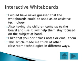 I would have never guessed that the
 whiteboards could be used as an assistive
 technology.
Also having the children come up to the
 board and use it, will help them stay focused
 on the subject at hand.
I like that you print class notes or email them.
This article made me think of other
 classroom technologies in different ways.
 