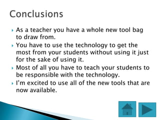    As a teacher you have a whole new tool bag
    to draw from.
   You have to use the technology to get the
    most from your students without using it just
    for the sake of using it.
   Most of all you have to teach your students to
    be responsible with the technology.
   I’m excited to use all of the new tools that are
    now available.
 