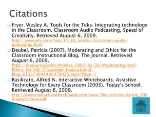  Fryer, Wesley A. Tools for the Teks: Integrating technology
  in the Classroom. Classroom Audio Podcasting, Speed of
  Creativity. Retrieved August 6, 2009.
  http://www.wtvi.com/teks/05_06_articles/classroom-audio-
  podcasting.html
 Deubel, Patricia (2007). Moderating and Ethics for the
  Classroom Instructional Blog. The Journal. Retrieved
  August 6, 2009.
  http://thejournal.com/Articles/2007/02/26/Moderating-and-
  Ethics-for-the-Classroom-Instructional-
  Blog_633573844495478025.aspx?Page=1
 Basilicato,Alfred N. Interactive Whiteboards: Assistive
  Technology for Every Classroom (2005). Today’s School.
  Retrieved August 6, 2009.
  http://www.interactivewhiteboards.com/www/files/articles/Article_200
  5todaysschool.pdf
 