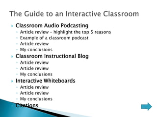    Classroom Audio Podcasting
    ◦   Article review – highlight the top 5 reasons
    ◦   Example of a classroom podcast
    ◦   Article review
    ◦   My conclusions
   Classroom Instructional Blog
    ◦ Article review
    ◦ Article review
    ◦ My conclusions
   Interactive Whiteboards
    ◦ Article review
    ◦ Article review
    ◦ My conclusions
   Citations
 