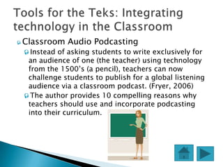  Classroom   Audio Podcasting
 Instead of asking students to write exclusively for
  an audience of one (the teacher) using technology
  from the 1500’s (a pencil), teachers can now
  challenge students to publish for a global listening
  audience via a classroom podcast. (Fryer, 2006)
 The author provides 10 compelling reasons why
  teachers should use and incorporate podcasting
  into their curriculum.
 