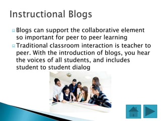  Blogs can support the collaborative element
  so important for peer to peer learning
 Traditional classroom interaction is teacher to
  peer. With the introduction of blogs, you hear
  the voices of all students, and includes
  student to student dialog
 