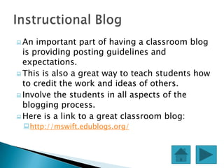 An  important part of having a classroom blog
  is providing posting guidelines and
  expectations.
 This is also a great way to teach students how
  to credit the work and ideas of others.
 Involve the students in all aspects of the
  blogging process.
 Here is a link to a great classroom blog:
 http://mswift.edublogs.org/
 
