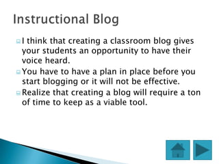 I think that creating a classroom blog gives
  your students an opportunity to have their
  voice heard.
 You have to have a plan in place before you
  start blogging or it will not be effective.
 Realize that creating a blog will require a ton
  of time to keep as a viable tool.
 