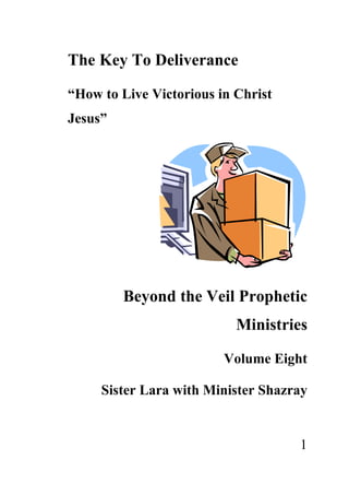 The Key To Deliverance

“How to Live Victorious in Christ
Jesus”




         Beyond the Veil Prophetic
                           Ministries

                         Volume Eight

     Sister Lara with Minister Shazray


                                    1
 