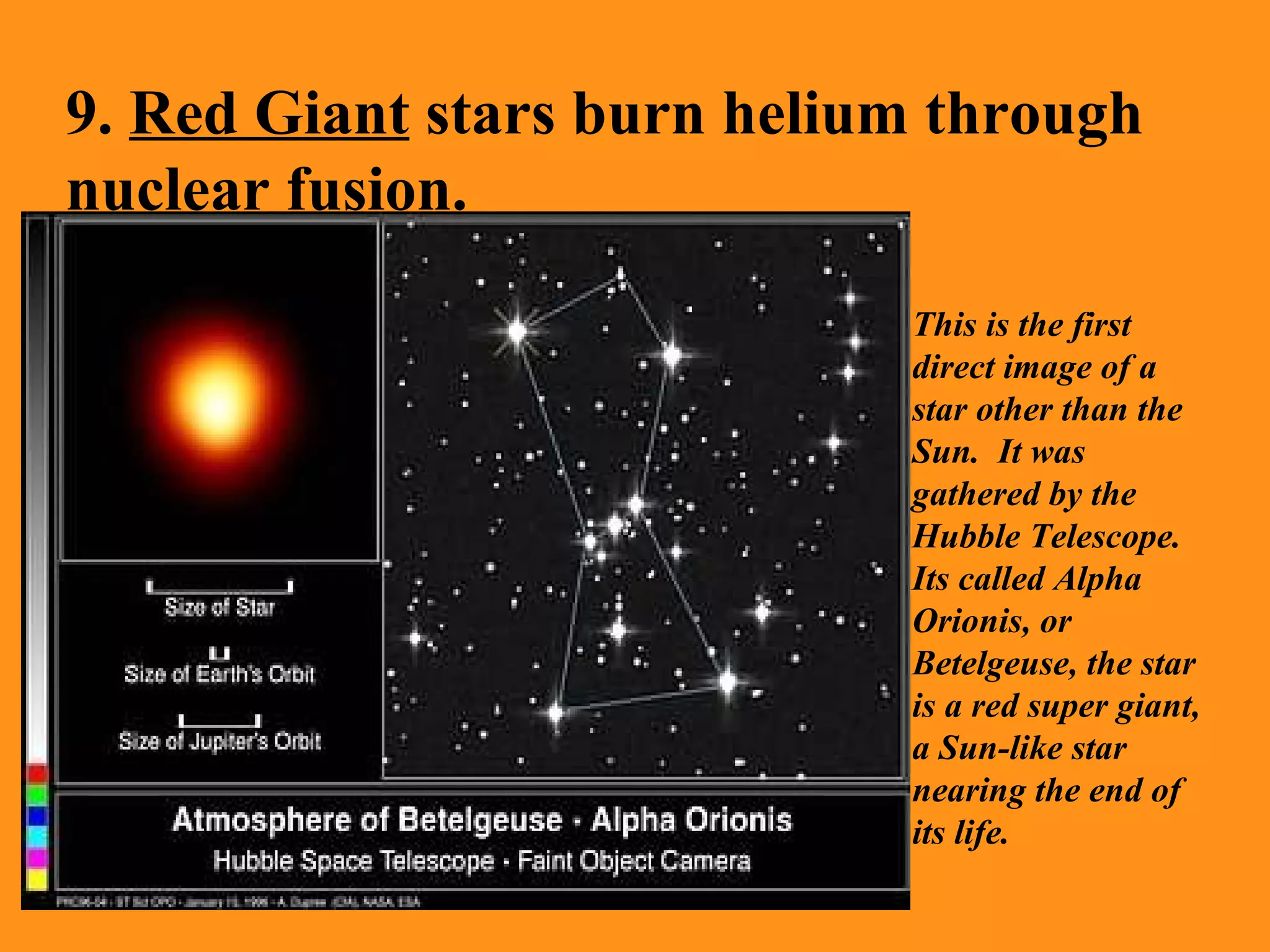9.  Red Giant  stars burn helium through nuclear fusion. This is the first direct image of a star other than the Sun.  It was gathered by the Hubble Telescope. Its called Alpha Orionis, or Betelgeuse, the star is a red super giant, a Sun-like star nearing the end of its life. 
