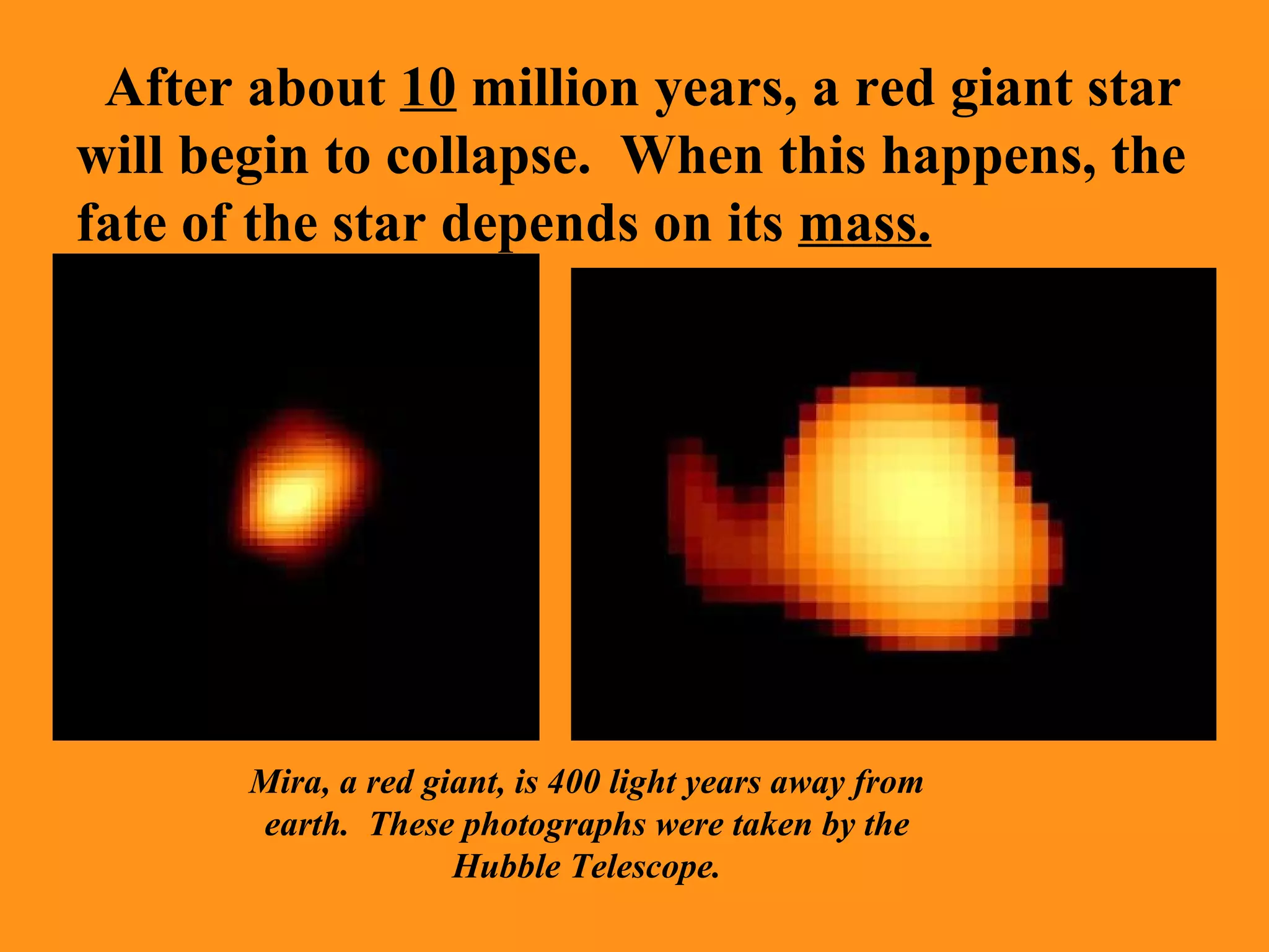 After about  10  million years, a red giant star will begin to collapse.  When this happens, the fate of the star depends on its  mass. Mira, a red giant, is 400 light years away from earth.  These photographs were taken by the Hubble Telescope. 