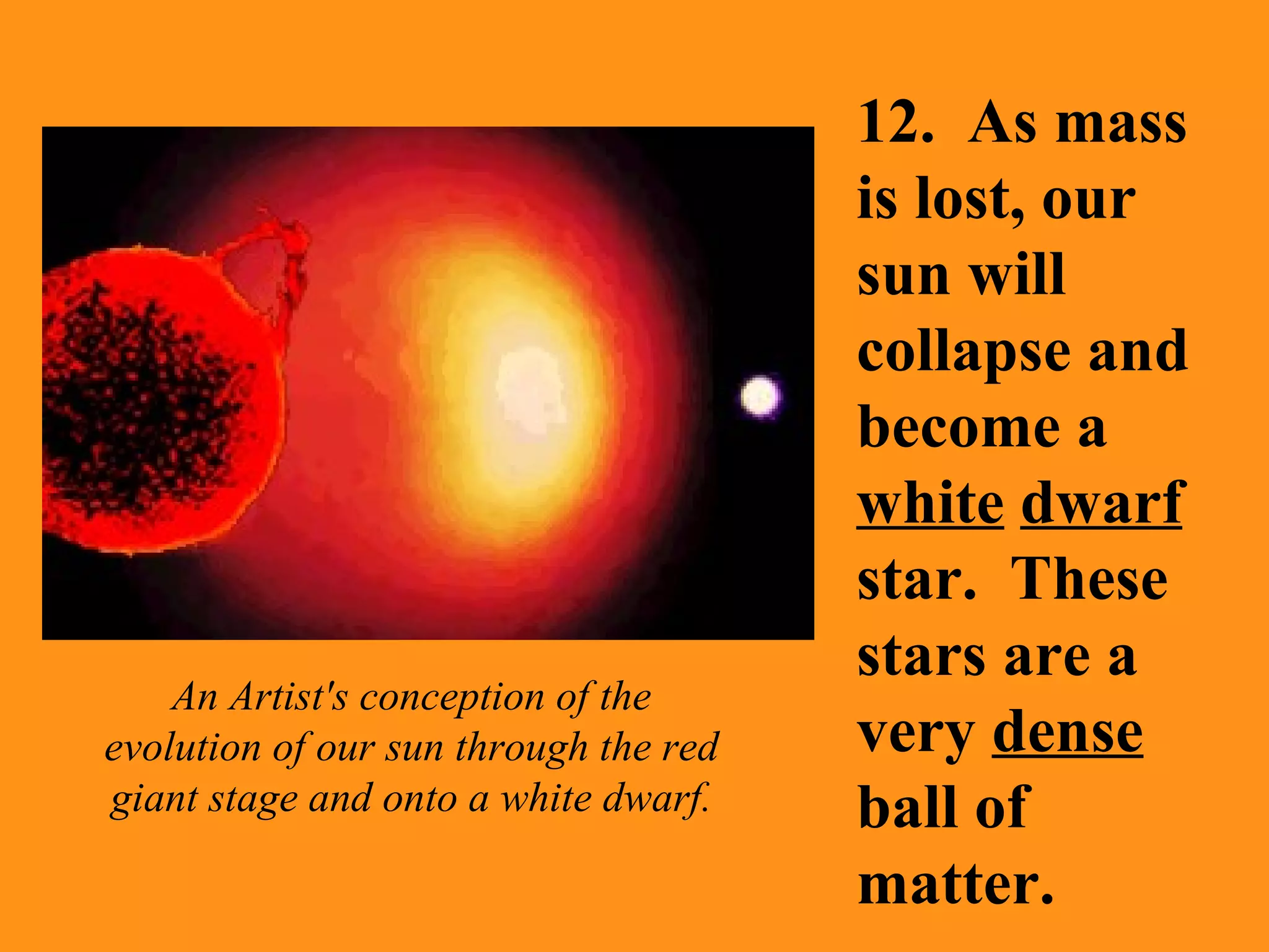 12.  As mass is lost, our sun will collapse and become a  white   dwarf  star.  These stars are a very  dense  ball of matter. An Artist's conception of the evolution of our sun through the red giant stage and onto a white dwarf. 