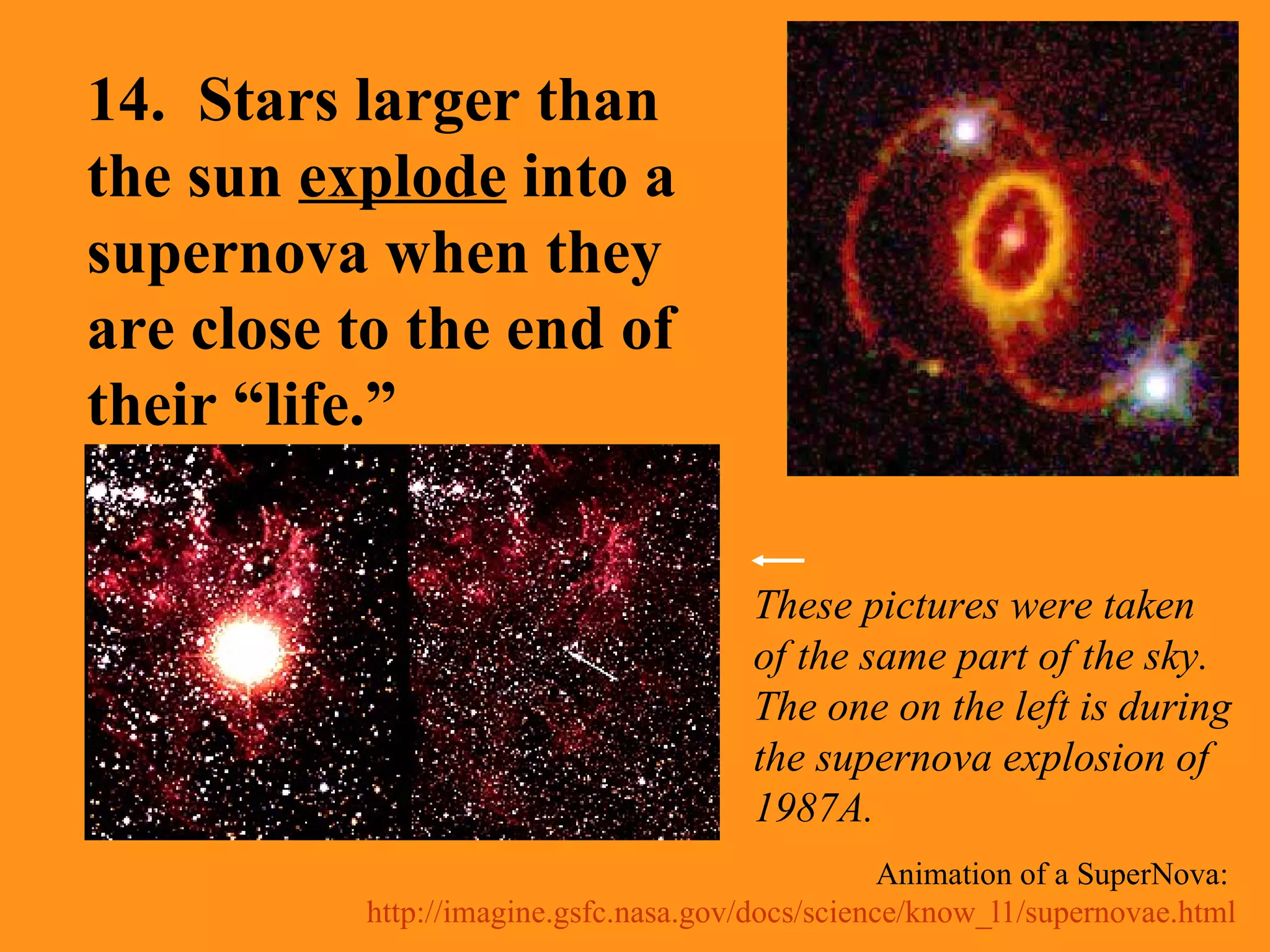 Animation of a SuperNova:  http://imagine.gsfc.nasa.gov/docs/science/know_l1/supernovae.html 14.  Stars larger than the sun  explode  into a supernova when they are close to the end of their “life.” These pictures were taken of the same part of the sky.  The one on the left is during the supernova explosion of 1987A. 