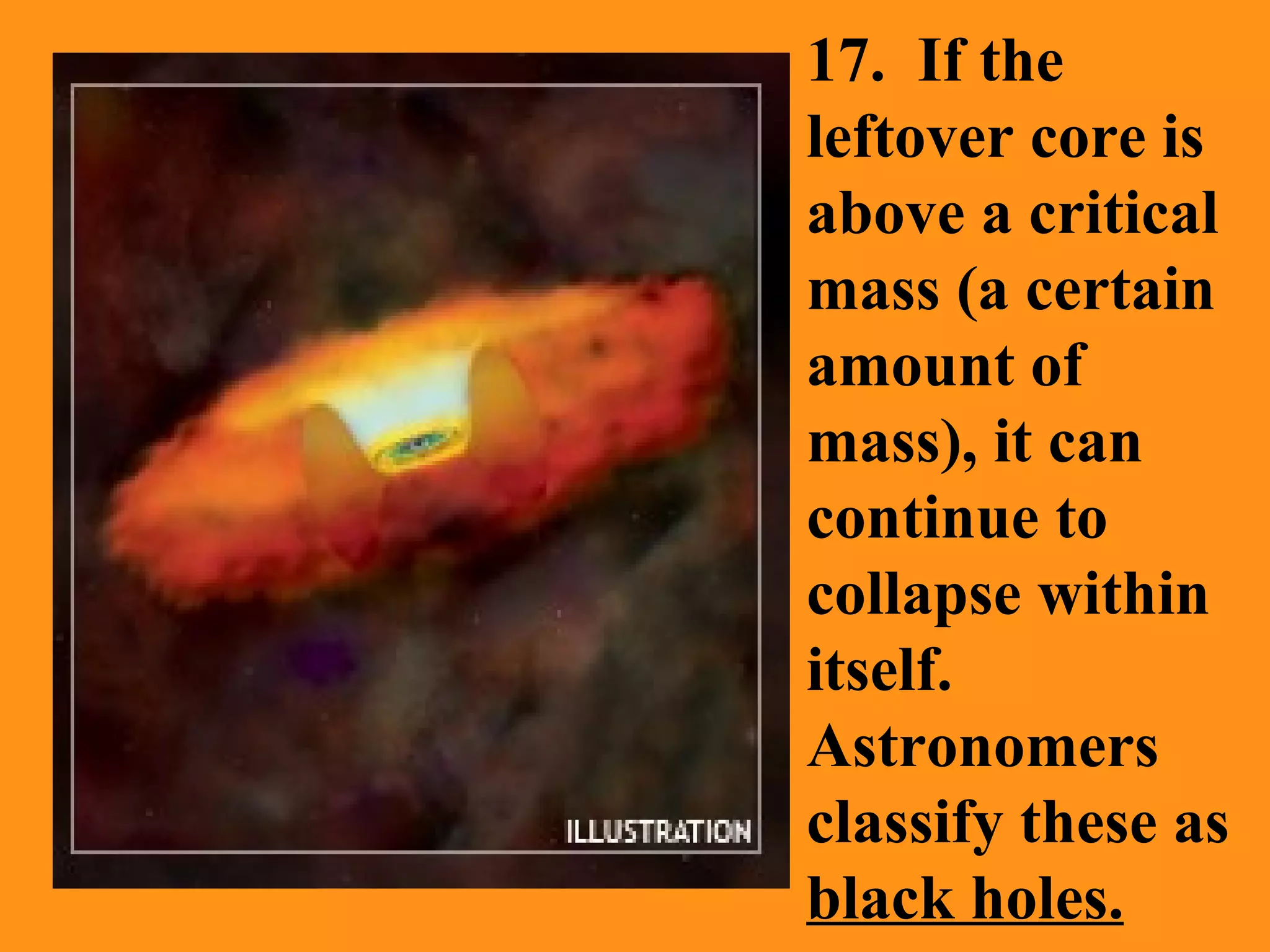 17.  If the leftover core is above a critical mass (a certain amount of mass), it can continue to collapse within itself.  Astronomers classify these as  black holes.   