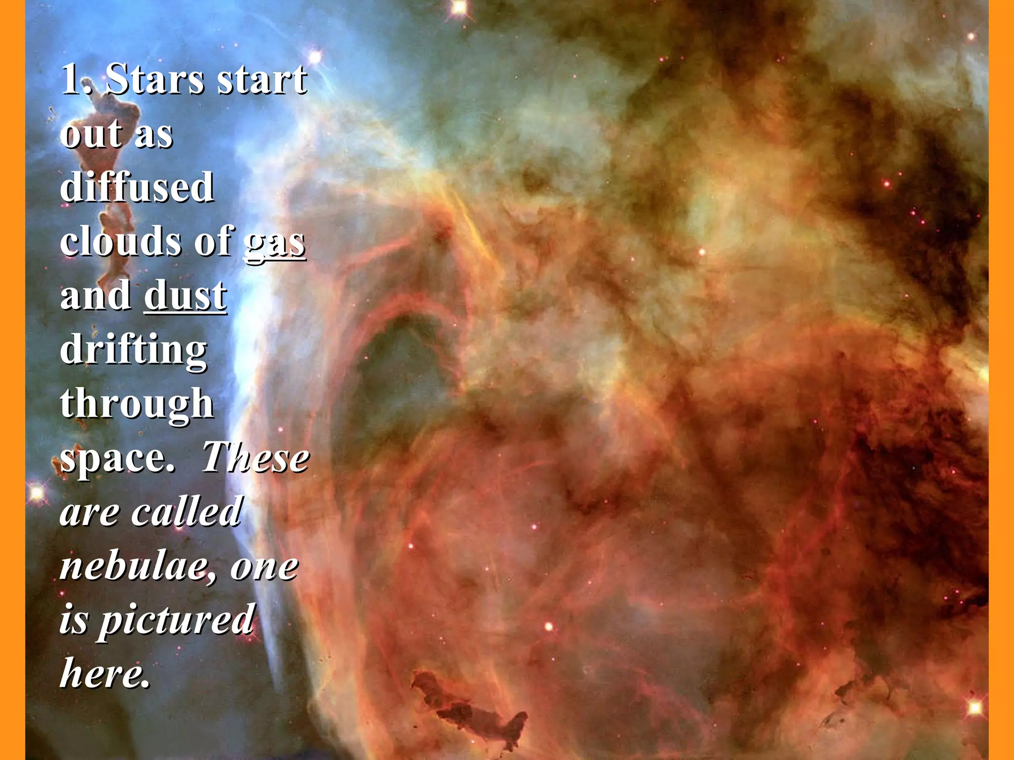 1. Stars start out as diffused clouds of  gas  and  dust  drifting through space.  These are called nebulae, one is pictured here. 