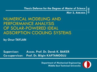 Thesis Defense for the Degree of Master of Science




                                                              2010
                                         MAY 3, ANKARA

NUMERICAL MODELING AND
PERFORMANCE ANALYSIS
OF SOLAR-POWERED IDEAL
ADSORPTION COOLING SYSTEMS




                     Department of Mechanical Engineering
                           Middle East Technical University
 