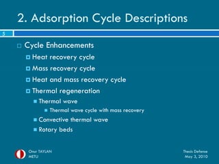 2. Adsorption Cycle Descriptions
5

       Cycle Enhancements
         Heat recovery cycle
         Mass recovery cycle

         Heat and mass recovery cycle

         Thermal regeneration
            Thermal     wave
                   Thermal wave cycle with mass recovery
            Convectivethermal wave
            Rotary beds



         Onur TAYLAN                                        Thesis Defense
         METU                                                May 3, 2010
 