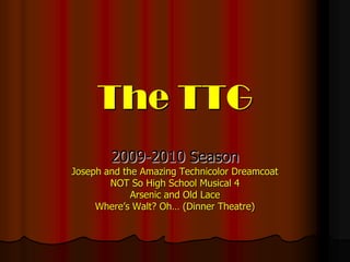 The TTG
        2009-2010 Season
Joseph and the Amazing Technicolor Dreamcoat
        NOT So High School Musical 4
             Arsenic and Old Lace
     Where’s Walt? Oh… (Dinner Theatre)
 