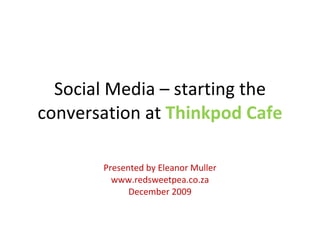 Social Media – starting the conversation at  Thinkpod Cafe Presented by Eleanor Muller www.redsweetpea.co.za December 2009 