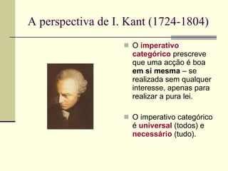 A perspectiva de I. Kant (1724-1804)  O  imperativo categórico  prescreve que uma acção é boa  em si mesma  – se  realizada sem qualquer interesse, apenas para  realizar a pura lei. O imperativo categórico é  universal  (todos) e  necessário  (tudo). 
