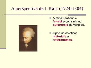 A perspectiva de I. Kant (1724-1804)  A ética kantiana é  formal  e centrada na  autonomia  da vontade. Opõe-se às éticas  materiais  e  heterónomas . 